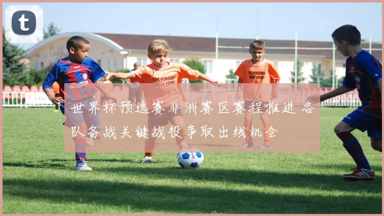 世界杯预选赛非洲赛区赛程推进 各队备战关键战役争取出线机会