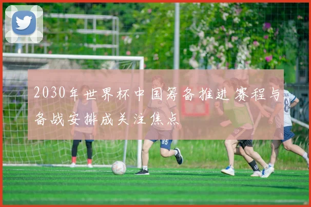 2030年世界杯中国筹备推进 赛程与备战安排成关注焦点