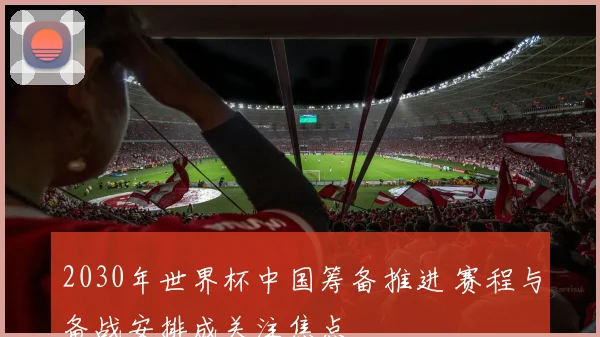 2030年世界杯中国筹备推进 赛程与备战安排成关注焦点