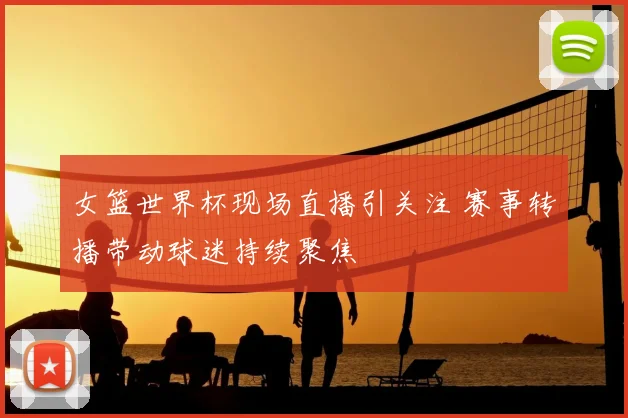 女篮世界杯现场直播引关注 赛事转播带动球迷持续聚焦