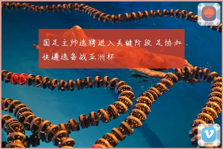 国足主帅选聘进入关键阶段 足协加快遴选备战亚洲杯