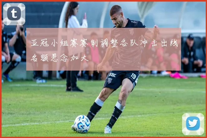 亚冠小组赛赛制调整各队冲击出线名额悬念加大