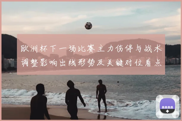 欧洲杯下一场比赛主力伤停与战术调整影响出线形势及关键对位看点