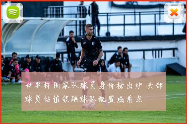 世界杯国家队球员身价榜出炉 头部球员估值领跑球队配置成看点