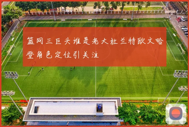 篮网三巨头谁是老大杜兰特欧文哈登角色定位引关注