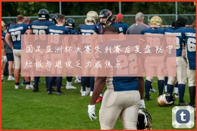 国足亚洲杯决赛失利赛后复盘 防守短板与进攻乏力成焦点