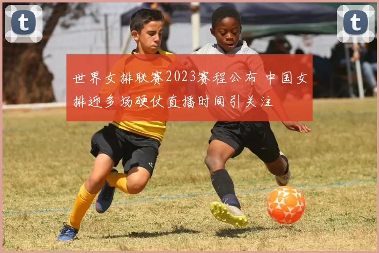 世界女排联赛2023赛程公布 中国女排迎多场硬仗直播时间引关注