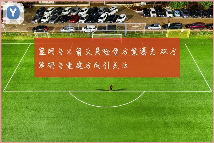 篮网与火箭交易哈登方案曝光 双方筹码与重建方向引关注