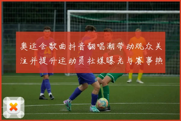 奥运会歌曲抖音翻唱潮带动观众关注并提升运动员社媒曝光与赛事热度