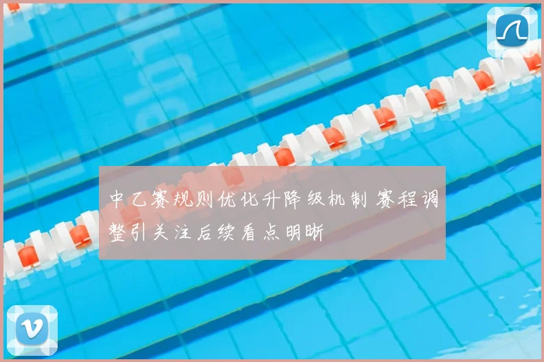 中乙赛规则优化升降级机制 赛程调整引关注后续看点明晰