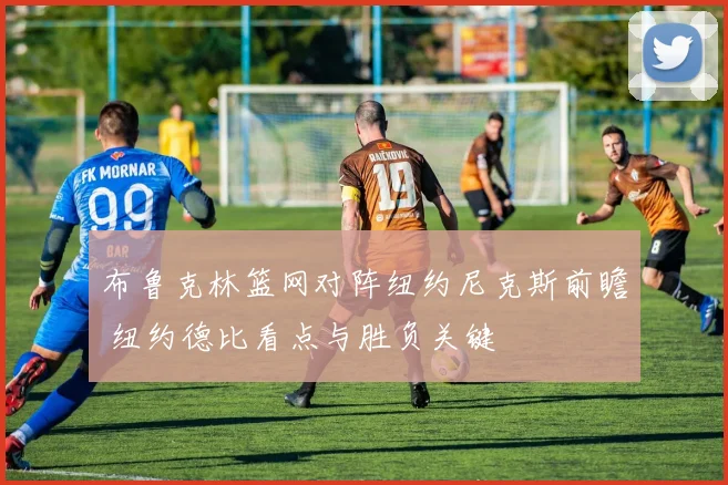 布鲁克林篮网对阵纽约尼克斯前瞻 纽约德比看点与胜负关键