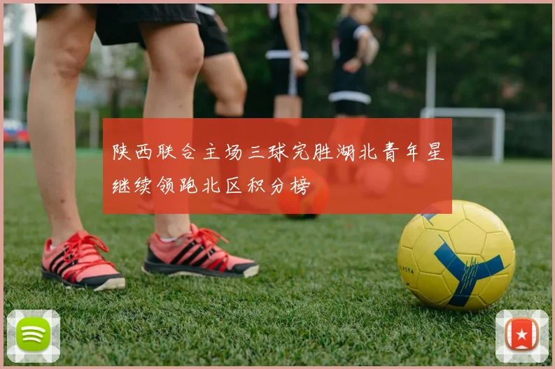 陕西联合主场三球完胜湖北青年星继续领跑北区积分榜