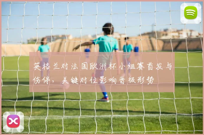 英格兰对法国欧洲杯小组赛首发与伤停，关键对位影响晋级形势