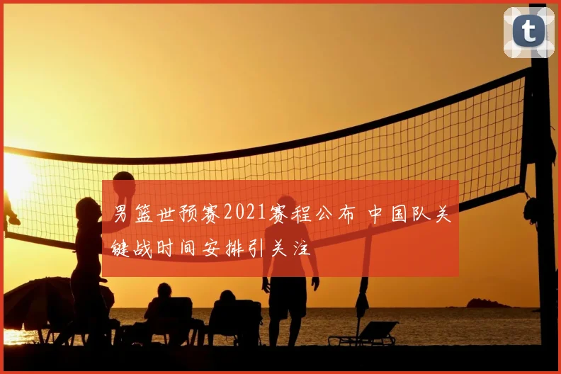 男篮世预赛2021赛程公布 中国队关键战时间安排引关注