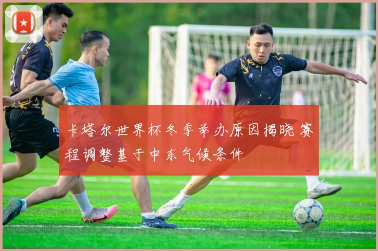 卡塔尔世界杯冬季举办原因揭晓 赛程调整基于中东气候条件