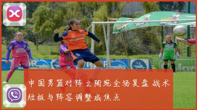 中国男篮对阵立陶宛全场复盘 战术短板与阵容调整成焦点