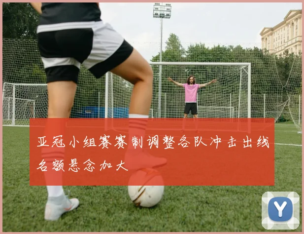 亚冠小组赛赛制调整各队冲击出线名额悬念加大