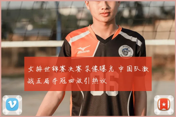 女排世锦赛决赛录像曝光 中国队激战五局夺冠回放引热议