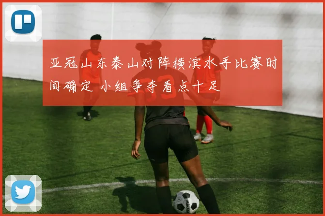 亚冠山东泰山对阵横滨水手比赛时间确定 小组争夺看点十足