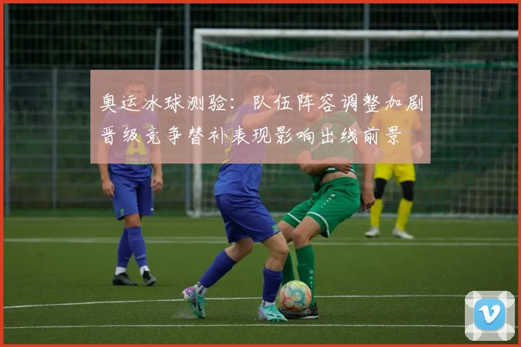 奥运冰球测验：队伍阵容调整加剧晋级竞争替补表现影响出线前景