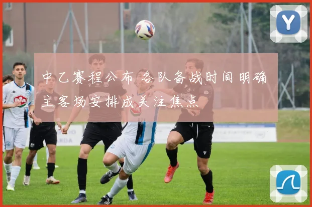 中乙赛程公布 各队备战时间明确 主客场安排成关注焦点