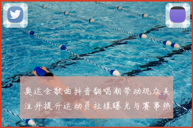 奥运会歌曲抖音翻唱潮带动观众关注并提升运动员社媒曝光与赛事热度