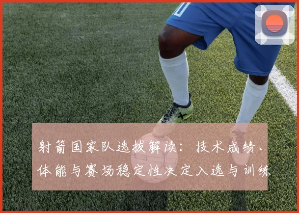射箭国家队选拔解读：技术成绩、体能与赛场稳定性决定入选与训练安排