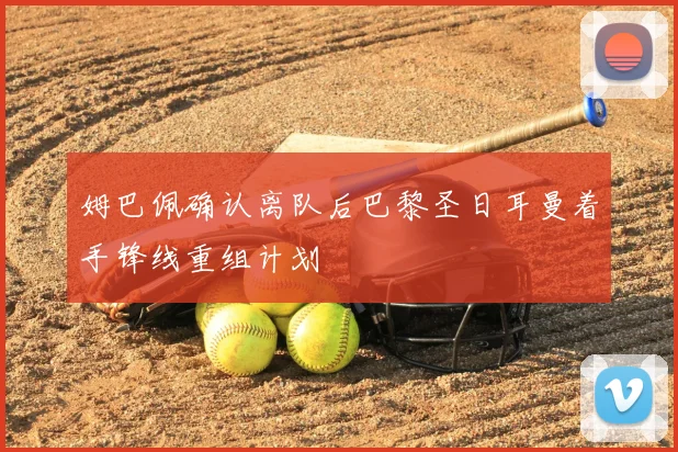 姆巴佩确认离队后巴黎圣日耳曼着手锋线重组计划