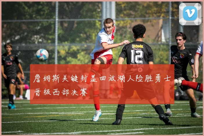 詹姆斯关键封盖回放湖人险胜勇士晋级西部决赛