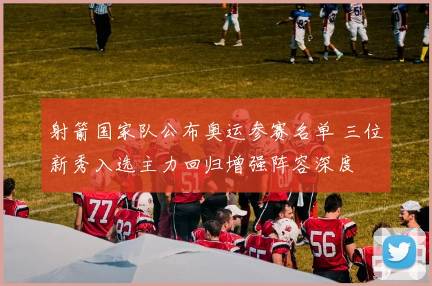 射箭国家队公布奥运参赛名单 三位新秀入选主力回归增强阵容深度