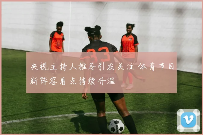 央视主持人推荐引发关注 体育节目新阵容看点持续升温