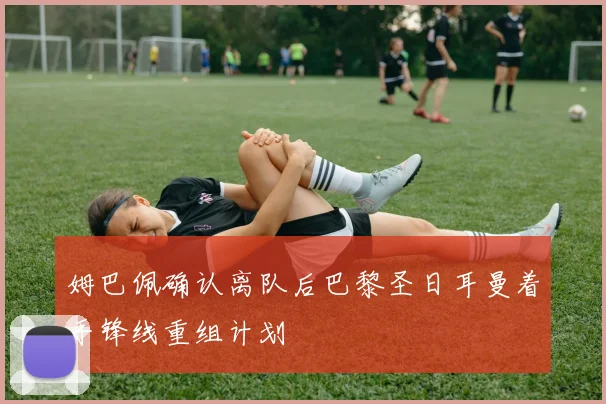 姆巴佩确认离队后巴黎圣日耳曼着手锋线重组计划