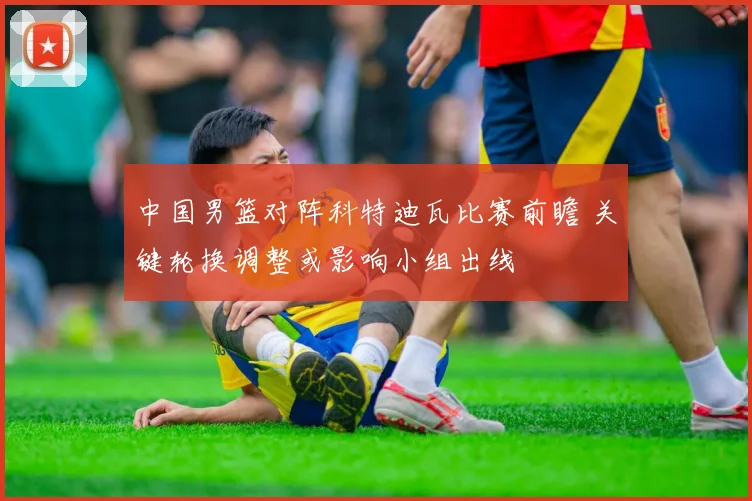 中国男篮对阵科特迪瓦比赛前瞻 关键轮换调整或影响小组出线