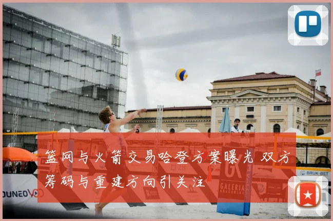 篮网与火箭交易哈登方案曝光 双方筹码与重建方向引关注