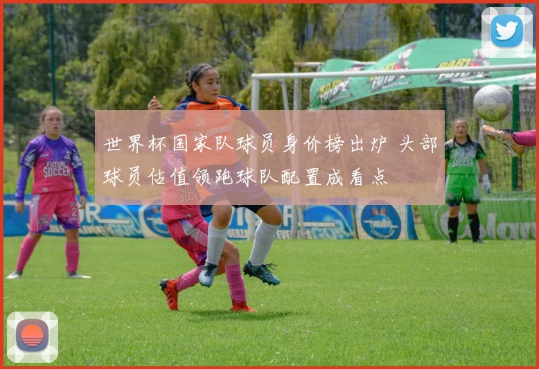 世界杯国家队球员身价榜出炉 头部球员估值领跑球队配置成看点