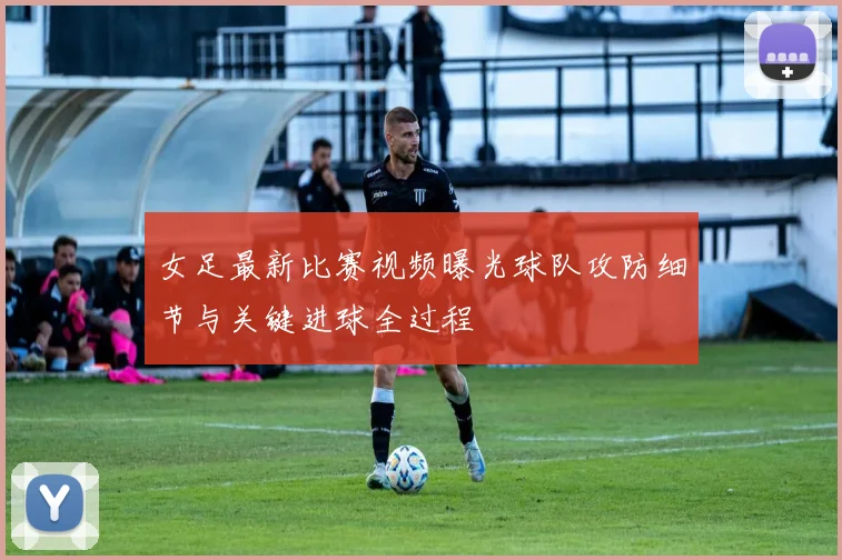 女足最新比赛视频曝光球队攻防细节与关键进球全过程