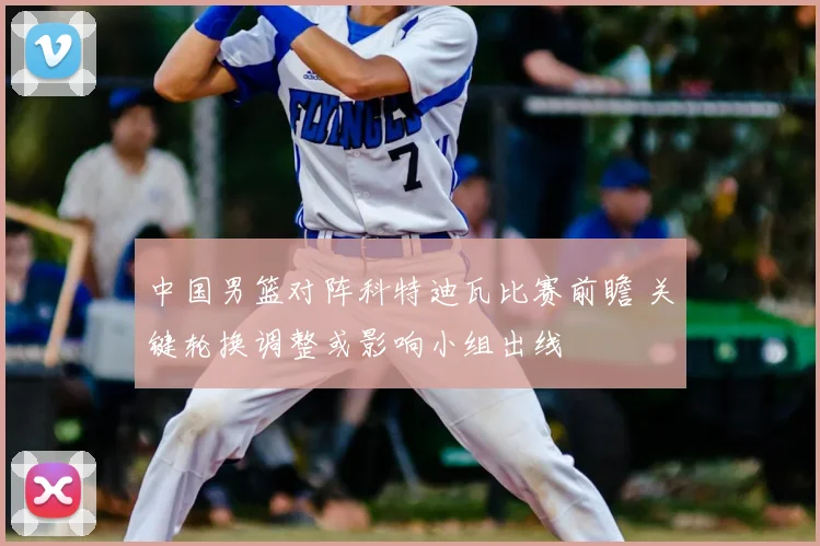 中国男篮对阵科特迪瓦比赛前瞻 关键轮换调整或影响小组出线