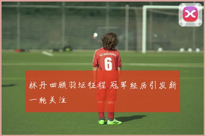 林丹回顾羽坛征程 冠军经历引发新一轮关注