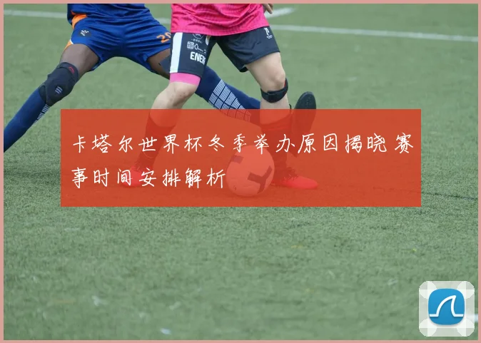 卡塔尔世界杯冬季举办原因揭晓 赛事时间安排解析