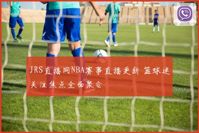 JRS直播网NBA赛事直播更新 篮球迷关注焦点全面聚合